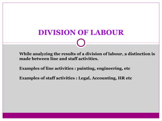 DIVISION OF LABOUR
While analyzing the results of a division of labour, a distinction is
made between line and staff activities.
Examples of line activities : painting, engineering, etc
Examples of staff activities : Legal, Accounting, HR etc
 