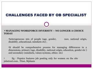 MANAGING WORKFORCE DIVERSITY – NO LONGER A CHOICE
TODAY
•heterogeneous mix of people (age, gender, race, national origin,
disability ,educational, mindsets etc) .
•It should be comprehensive process for managing differences in 2
dimensions, primary (age, disability, national origin, education, gender etc )
and secondary (mindsets, values systems, ethics etc)
• Eg : Pepsico features job posting only for women on the site
jobstreet.com , Titan, Mphasis
CHALLENGES FACED BY OB SPECIALIST
 