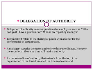 DELEGATION OF AUTHORITY
 Delegation of authority answers questions for employees such as “ Who
do I go if I have a problem” or “ Who is my reporting manager”
 Technically it refers to the sharing of power with another for the
performance of certain tasks.
 A manager- superior delegates authority to his subordinates. However
the superior at the same time still retains authority.
 An unbroken line of authority that extends from the top of the
organization to the lowest is called the ‘chain of command’
 