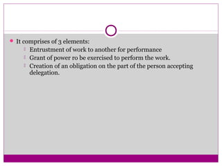  It comprises of 3 elements:
 Entrustment of work to another for performance
 Grant of power ro be exercised to perform the work.
 Creation of an obligation on the part of the person accepting
delegation.
 