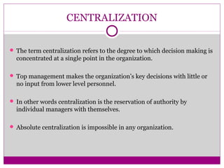 CENTRALIZATION
 The term centralization refers to the degree to which decision making is
concentrated at a single point in the organization.
 Top management makes the organization’s key decisions with little or
no input from lower level personnel.
 In other words centralization is the reservation of authority by
individual managers with themselves.
 Absolute centralization is impossible in any organization.
 