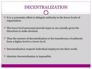 DECENTRALIZATION
 It is a systematic effort to delegate authority to the lower levels of
organization.
 The lower level personnel provide input or are actually given the
discretion to make decision.
 Thus the essence of decentralization is the transference of authority
from a higher level to a lower level.
 Decentralization respects individual employees for their worth.
 Absolute decentralization is impossible.
 