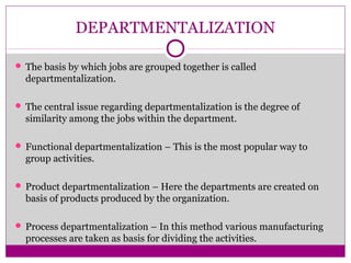 DEPARTMENTALIZATION
 The basis by which jobs are grouped together is called
departmentalization.
 The central issue regarding departmentalization is the degree of
similarity among the jobs within the department.
 Functional departmentalization – This is the most popular way to
group activities.
 Product departmentalization – Here the departments are created on
basis of products produced by the organization.
 Process departmentalization – In this method various manufacturing
processes are taken as basis for dividing the activities.
 