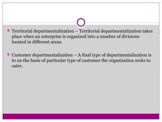  Territorial departmentalization – Territorial departmentalization takes
place when an enterprise is organized into a number of divisions
located in different areas.
 Customer departmentalization – A final type of departmentalization is
to on the basis of particular type of customer the organization seeks to
cater.
 