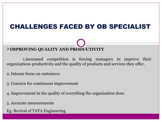 IMPROVING QUALITY AND PRODUCTIVITY
1.Increased competition is forcing managers to improve their
organizations productivity and the quality of products and services they offer.
2. Intense focus on customers
3. Concern for continuous improvement
4. Improvement in the quality of everything the organization does.
5. Accurate measurements
Eg: Revival of TATA Engineering
CHALLENGES FACED BY OB SPECIALIST
 