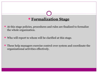 Formalization Stage
 At this stage policies, procedures and rules are finalized to formalize
the whole organization.
 Who will report to whom will be clarified at this stage.
 These help managers exercise control over system and coordinate the
organizational activities effectively.
 