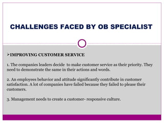 IMPROVING CUSTOMER SERVICE
1. The companies leaders decide to make customer service as their priority. They
need to demonstrate the same in their actions and words.
2. An employees behavior and attitude significantly contribute in customer
satisfaction. A lot of companies have failed because they failed to please their
customers.
3. Management needs to create a customer- responsive culture.
CHALLENGES FACED BY OB SPECIALIST
 