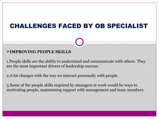 IMPROVING PEOPLE SKILLS
1.People skills are the ability to understand and communicate with others. They
are the most important drivers of leadership success.
2.A lot changes with the way we interact personally with people.
3.Some of the people skills required by managers at work would be ways to
motivating people, maintaining rapport with management and team members.
CHALLENGES FACED BY OB SPECIALIST
 