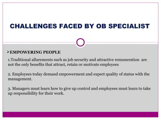 EMPOWERING PEOPLE
1.Traditional allurements such as job security and attractive remuneration are
not the only benefits that attract, retain or motivate employees
2. Employees today demand empowerment and expect quality of status with the
management.
3. Managers must learn how to give up control and employees must learn to take
up responsibility for their work.
CHALLENGES FACED BY OB SPECIALIST
 
