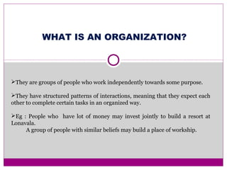 WHAT IS AN ORGANIZATION?
They are groups of people who work independently towards some purpose.
They have structured patterns of interactions, meaning that they expect each
other to complete certain tasks in an organized way.
Eg : People who have lot of money may invest jointly to build a resort at
Lonavala.
A group of people with similar beliefs may build a place of workship.
 