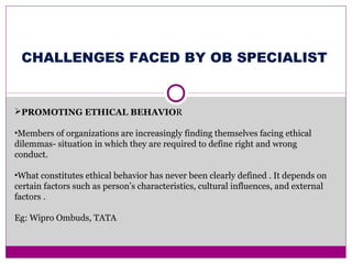 PROMOTING ETHICAL BEHAVIOR
•Members of organizations are increasingly finding themselves facing ethical
dilemmas- situation in which they are required to define right and wrong
conduct.
•What constitutes ethical behavior has never been clearly defined . It depends on
certain factors such as person’s characteristics, cultural influences, and external
factors .
Eg: Wipro Ombuds, TATA
CHALLENGES FACED BY OB SPECIALIST
 