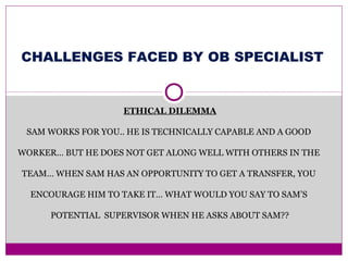 ETHICAL DILEMMA
SAM WORKS FOR YOU.. HE IS TECHNICALLY CAPABLE AND A GOOD
WORKER… BUT HE DOES NOT GET ALONG WELL WITH OTHERS IN THE
TEAM… WHEN SAM HAS AN OPPORTUNITY TO GET A TRANSFER, YOU
ENCOURAGE HIM TO TAKE IT… WHAT WOULD YOU SAY TO SAM’S
POTENTIAL SUPERVISOR WHEN HE ASKS ABOUT SAM??
CHALLENGES FACED BY OB SPECIALIST
 