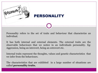 PERSONALITY
Personality refers to the set of traits and behaviour that characterize an
individual.
It has both internal and external elements. The external traits are the
observable behaviours that we notice in an individuals personality. Eg:
Aggression, being an introvert, being an extrovert etc.
Internal traits represent the thoughts, values and genetic characteristics that
we infer from the behaviours.
The characteristics that are exhibited in a large number of situations are
called personality traits.
 
