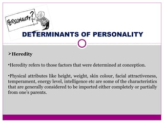 DETERMINANTS OF PERSONALITY
Heredity
•Heredity refers to those factors that were determined at conception.
•Physical attributes like height, weight, skin colour, facial attractiveness,
temperament, energy level, intelligence etc are some of the characteristics
that are generally considered to be imported either completely or partially
from one’s parents.
 