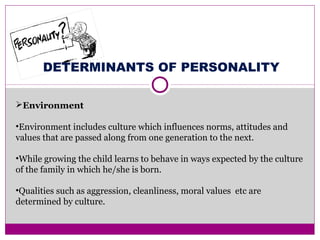 DETERMINANTS OF PERSONALITY
Environment
•Environment includes culture which influences norms, attitudes and
values that are passed along from one generation to the next.
•While growing the child learns to behave in ways expected by the culture
of the family in which he/she is born.
•Qualities such as aggression, cleanliness, moral values etc are
determined by culture.
 