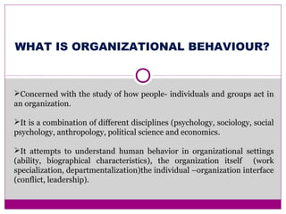 WHAT IS ORGANIZATIONAL BEHAVIOUR?
Concerned with the study of how people- individuals and groups act in
an organization.
It is a combination of different disciplines (psychology, sociology, social
psychology, anthropology, political science and economics.
It attempts to understand human behavior in organizational settings
(ability, biographical characteristics), the organization itself (work
specialization, departmentalization)the individual –organization interface
(conflict, leadership).
 