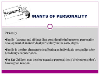DETERMINANTS OF PERSONALITY
Family
•Family (parents and siblings )has considerable influence on personality
development of an individual particularly in the early stages.
•Family is the first characteristic affecting an individuals personality after
hereditary characteristics.
•For Eg: Children may develop negative personalities if their parents don’t
have a good relation.
 