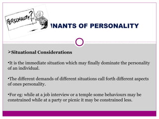 DETERMINANTS OF PERSONALITY
Situational Considerations
•It is the immediate situation which may finally dominate the personality
of an individual.
•The different demands of different situations call forth different aspects
of ones personality.
•For eg: while at a job interview or a temple some behaviours may be
constrained while at a party or picnic it may be constrained less.
 