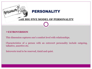 PERSONALITY
THE BIG FIVE MODEL OF PERSONALITY
EXTROVERSION
This dimension captures one’s comfort level with relationships.
Characteristics of a person with an extrovert personality include outgoing,
talkative, assertive etc.
Introverts tend to be reserved, timid and quiet.
 