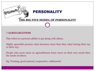 PERSONALITY
THE BIG FIVE MODEL OF PERSONALITY
AGREEABLENESS
This refers to a persons ability to get along with others.
Highly agreeable persons value harmony more than they value having their say
or their way.
People who score more on agreeableness focus more on their own needs then
the needs of others.
Eg: Trusting, good natured, cooperative, softhearted
 