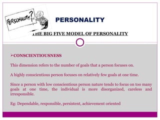 PERSONALITY
THE BIG FIVE MODEL OF PERSONALITY
CONSCIENTIOUSNESS
This dimension refers to the number of goals that a person focuses on.
A highly conscientious person focuses on relatively few goals at one time.
Since a person with low conscientious person nature tends to focus on too many
goals at one time, the individual is more disorganized, careless and
irresponsible.
Eg: Dependable, responsible, persistent, achievement oriented
 