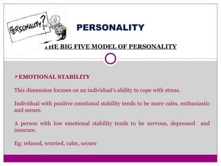 PERSONALITY
THE BIG FIVE MODEL OF PERSONALITY
EMOTIONAL STABILITY
This dimension focuses on an individual’s ability to cope with stress.
Individual with positive emotional stability tends to be more calm, enthusiastic
and secure.
A person with low emotional stability tends to be nervous, depressed and
insecure.
Eg: relaxed, worried, calm, secure
 