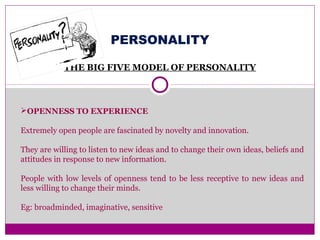 PERSONALITY
THE BIG FIVE MODEL OF PERSONALITY
OPENNESS TO EXPERIENCE
Extremely open people are fascinated by novelty and innovation.
They are willing to listen to new ideas and to change their own ideas, beliefs and
attitudes in response to new information.
People with low levels of openness tend to be less receptive to new ideas and
less willing to change their minds.
Eg: broadminded, imaginative, sensitive
 