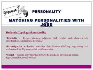 PERSONALITY
MATCHING PERSONALITIES WITH
JOBS
Holland’s Typology of personality
•Realistic - Prefers physical activities that require skill, strength and
coordination. Eg: farmer, mechanic
•Investigative – Prefers activities that involve thinking, organizing and
understanding. Eg: economist, mathematician
•Social – Prefers activities that involve helping and developing others.
Eg : Counselor, social worker
 