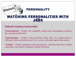 PERSONALITY
MATCHING PERSONALITIES WITH
JOBS
Holland’s Typology of personality
•Conventional – Prefers rule regulated, orderly and unambiguous activities.
Eg : accountant, file clerk
•Enterprising – Prefers verbal activities where there are opportunities to
influence others and attain power. Eg : Lawyer, real estate agent, sales person
•Artistic – Prefers ambiguous and unsystematic activities that allow creative
expression . Eg: Painter, musician, interior decorator
 