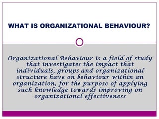 WHAT IS ORGANIZATIONAL BEHAVIOUR?
Organizational Behaviour is a field of study
that investigates the impact that
individuals, groups and organizational
structure have on behaviour within an
organization, for the purpose of applying
such knowledge towards improving on
organizational effectiveness
 