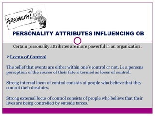 PERSONALITY ATTRIBUTES INFLUENCING OB
Certain personality attributes are more powerful in an organization.
Locus of Control
The belief that events are either within one’s control or not. i.e a persons
perception of the source of their fate is termed as locus of control.
Strong internal locus of control consists of people who believe that they
control their destinies.
Strong external locus of control consists of people who believe that their
lives are being controlled by outside forces.
 