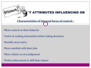 PERSONALITY ATTRIBUTES INFLUENCING OB
Characteristics of internal locus of control :
•More control on their behavior
•Active in seeking information before taking decisions
•Socially more active
•More satisfied with their jobs
•More reliant on own judgement
•Prefer achievement in skill than chance
 