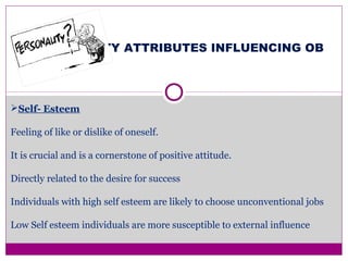 PERSONALITY ATTRIBUTES INFLUENCING OB
Self- Esteem
Feeling of like or dislike of oneself.
It is crucial and is a cornerstone of positive attitude.
Directly related to the desire for success
Individuals with high self esteem are likely to choose unconventional jobs
Low Self esteem individuals are more susceptible to external influence
 