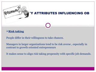 PERSONALITY ATTRIBUTES INFLUENCING OB
Risk taking
People differ in their willingness to take chances.
Managers in larger organizations tend to be risk averse , especially in
contrast to growth oriented entrepreneurs
It makes sense to align risk taking propensity with specific job demands.
 