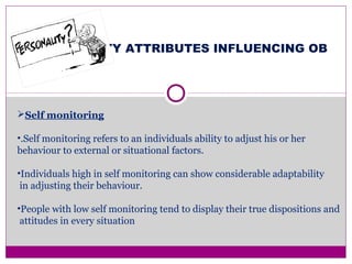 PERSONALITY ATTRIBUTES INFLUENCING OB
Self monitoring
•.Self monitoring refers to an individuals ability to adjust his or her
behaviour to external or situational factors.
•Individuals high in self monitoring can show considerable adaptability
in adjusting their behaviour.
•People with low self monitoring tend to display their true dispositions and
attitudes in every situation
 