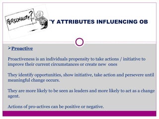 PERSONALITY ATTRIBUTES INFLUENCING OB
Proactive
Proactiveness is an individuals propensity to take actions / initiative to
improve their current circumstances or create new ones
They identify opportunities, show initiative, take action and persevere until
meaningful change occurs.
They are more likely to be seen as leaders and more likely to act as a change
agent.
Actions of pro-actives can be positive or negative.
 