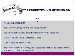 PERSONALITY ATTRIBUTES INFLUENCING OB
Type A personality
Are always walking, moving and eating rapidly.
Feel impatient with the rate at which most events take place
Strive to think or do many things at once
Cannot cope with leisure time
Are obsessed with measuring their success in terms of how many or how
much of everything they acquire.
 