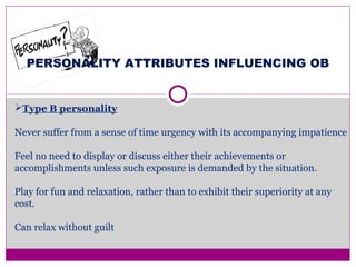 PERSONALITY ATTRIBUTES INFLUENCING OB
Type B personality
Never suffer from a sense of time urgency with its accompanying impatience
Feel no need to display or discuss either their achievements or
accomplishments unless such exposure is demanded by the situation.
Play for fun and relaxation, rather than to exhibit their superiority at any
cost.
Can relax without guilt
 
