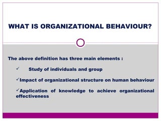 WHAT IS ORGANIZATIONAL BEHAVIOUR?
The above definition has three main elements :
 Study of individuals and group
Impact of organizational structure on human behaviour
Application of knowledge to achieve organizational
effectiveness
 