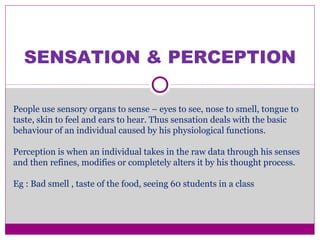 SENSATION & PERCEPTION
People use sensory organs to sense – eyes to see, nose to smell, tongue to
taste, skin to feel and ears to hear. Thus sensation deals with the basic
behaviour of an individual caused by his physiological functions.
Perception is when an individual takes in the raw data through his senses
and then refines, modifies or completely alters it by his thought process.
Eg : Bad smell , taste of the food, seeing 60 students in a class
 