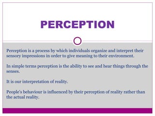 PERCEPTION
Perception is a process by which individuals organize and interpret their
sensory impressions in order to give meaning to their environment.
In simple terms perception is the ability to see and hear things through the
senses.
It is our interpretation of reality.
People’s behaviour is influenced by their perception of reality rather than
the actual reality.
 