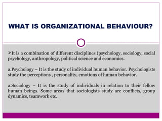 WHAT IS ORGANIZATIONAL BEHAVIOUR?
It is a combination of different disciplines (psychology, sociology, social
psychology, anthropology, political science and economics.
a.Psychology – It is the study of individual human behavior. Psychologists
study the perceptions , personality, emotions of human behavior.
a.Sociology – It is the study of individuals in relation to their fellow
human beings. Some areas that sociologists study are conflicts, group
dynamics, teamwork etc.
 