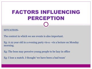 FACTORS INFLUENCING
PERCEPTION
SITUATION-
The context in which we see events is also important.
Eg: A 22 year old in a evening party vis-a –vis a lecture on Monday
morning.
Eg: The boss may perceive young people to be lazy in office
Eg: I lose a match. I thought ‘we have been a bad team’
 