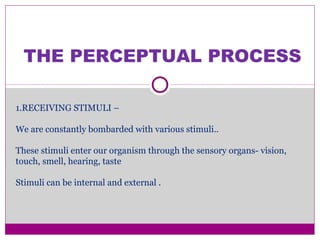 THE PERCEPTUAL PROCESS
1.RECEIVING STIMULI –
We are constantly bombarded with various stimuli..
These stimuli enter our organism through the sensory organs- vision,
touch, smell, hearing, taste
Stimuli can be internal and external .
 