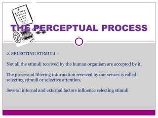 THE PERCEPTUAL PROCESS
2. SELECTING STIMULI –
Not all the stimuli received by the human organism are accepted by it.
The process of filtering information received by our senses is called
selecting stimuli or selective attention.
Several internal and external factors influence selecting stimuli
 