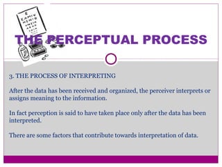 THE PERCEPTUAL PROCESS
3. THE PROCESS OF INTERPRETING
After the data has been received and organized, the perceiver interprets or
assigns meaning to the information.
In fact perception is said to have taken place only after the data has been
interpreted.
There are some factors that contribute towards interpretation of data.
 