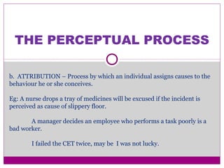 THE PERCEPTUAL PROCESS
b. ATTRIBUTION – Process by which an individual assigns causes to the
behaviour he or she conceives.
Eg: A nurse drops a tray of medicines will be excused if the incident is
perceived as cause of slippery floor.
A manager decides an employee who performs a task poorly is a
bad worker.
I failed the CET twice, may be I was not lucky.
 