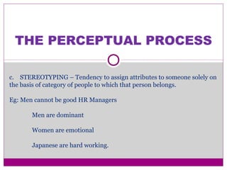THE PERCEPTUAL PROCESS
c. STEREOTYPING – Tendency to assign attributes to someone solely on
the basis of category of people to which that person belongs.
Eg: Men cannot be good HR Managers
Men are dominant
Women are emotional
Japanese are hard working.
 