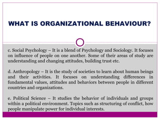 WHAT IS ORGANIZATIONAL BEHAVIOUR?
c. Social Psychology – It is a blend of Psychology and Sociology. It focuses
on influence of people on one another. Some of their areas of study are
understanding and changing attitudes, building trust etc.
d. Anthropology – It is the study of societies to learn about human beings
and their activities. It focuses on understanding differences in
fundamental values, attitudes and behaviors between people in different
countries and organizations.
e. Political Science – It studies the behavior of individuals and groups
within a political environment. Topics such as structuring of conflict, how
people manipulate power for individual interests.
 