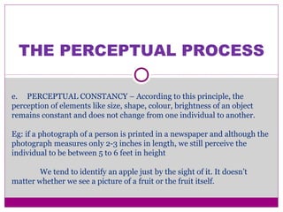 THE PERCEPTUAL PROCESS
e. PERCEPTUAL CONSTANCY – According to this principle, the
perception of elements like size, shape, colour, brightness of an object
remains constant and does not change from one individual to another.
Eg: if a photograph of a person is printed in a newspaper and although the
photograph measures only 2-3 inches in length, we still perceive the
individual to be between 5 to 6 feet in height
We tend to identify an apple just by the sight of it. It doesn’t
matter whether we see a picture of a fruit or the fruit itself.
 